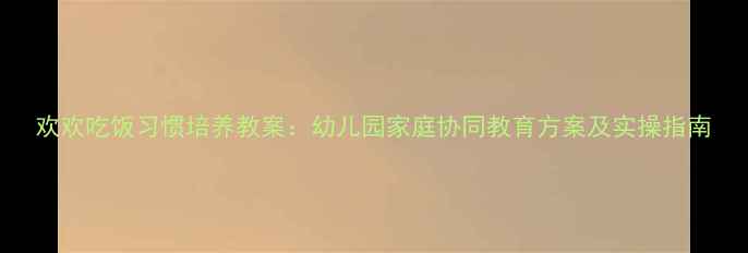 图片 欢欢吃饭习惯培养教案：幼儿园家庭协同教育方案及实操指南