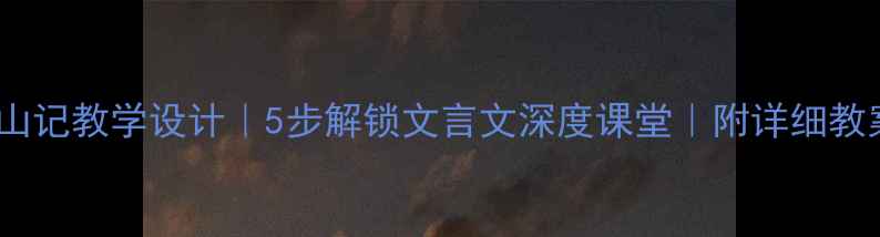 图片 游褒禅山记教学设计｜5步解锁文言文深度课堂｜附详细教案模板2