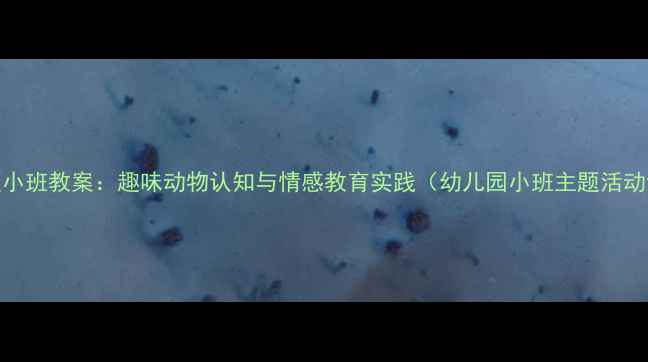 图片 熊出没主题小班教案：趣味动物认知与情感教育实践（幼儿园小班主题活动设计指南）
