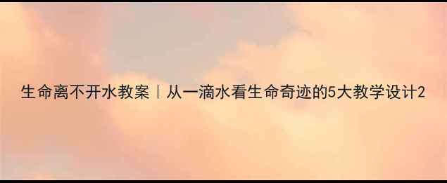 图片 生命离不开水教案｜从一滴水看生命奇迹的5大教学设计2