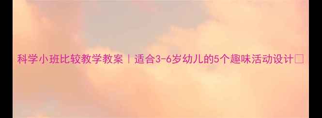 图片 科学小班比较教学教案｜适合3-6岁幼儿的5个趣味活动设计✨