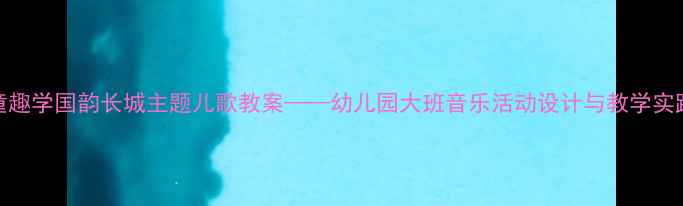 图片 童趣学国韵长城主题儿歌教案——幼儿园大班音乐活动设计与教学实践
