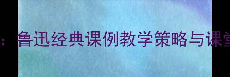 图片 藤野先生试讲教案设计：鲁迅经典课例教学策略与课堂实践（附完整课件）2
