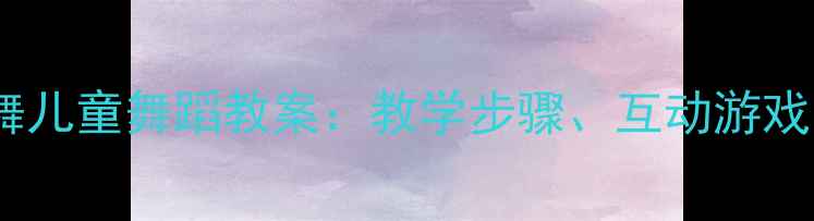 图片 请你和我跳个舞儿童舞蹈教案：教学步骤、互动游戏与评估方法全1