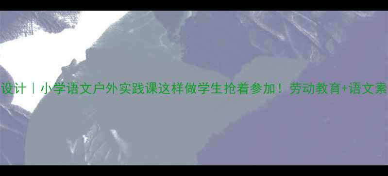 图片 赶海教案设计｜小学语文户外实践课这样做学生抢着参加！劳动教育+语文素养双提升