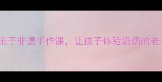 图片 跟奶奶学手艺教案5天亲子非遗手作课，让孩子体验奶奶的老手艺传承！附详细教程