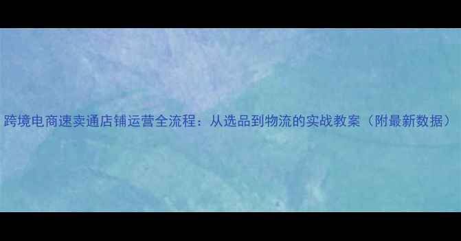 图片 跨境电商速卖通店铺运营全流程：从选品到物流的实战教案（附最新数据）