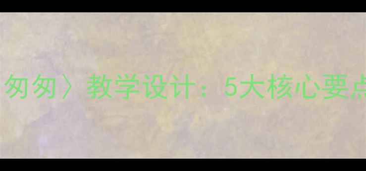 图片 部编版初中语文七年级上册〈匆匆〉教学设计：5大核心要点+6个教学案例+8种课堂活动2
