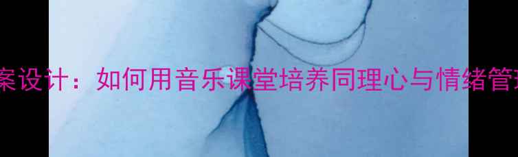 图片 音乐教案设计：如何用音乐课堂培养同理心与情绪管理能力1