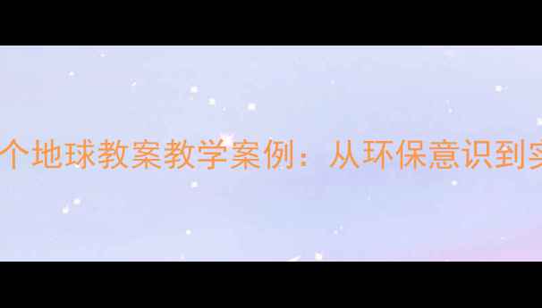 图片 🌍六年级语文只有一个地球教案教学案例：从环保意识到实践行动的完整设计1