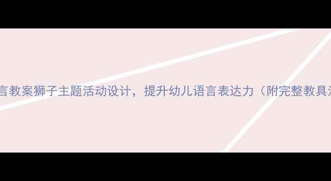 图片 🌟中班语言教案狮子主题活动设计，提升幼儿语言表达力（附完整教具清单）🌟2