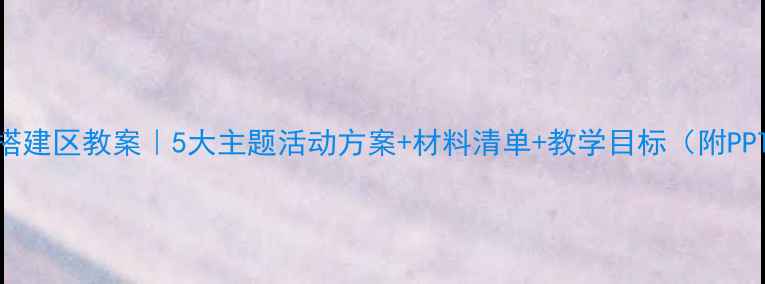 图片 🌟幼儿园搭建区教案｜5大主题活动方案+材料清单+教学目标（附PPT资源）✨
