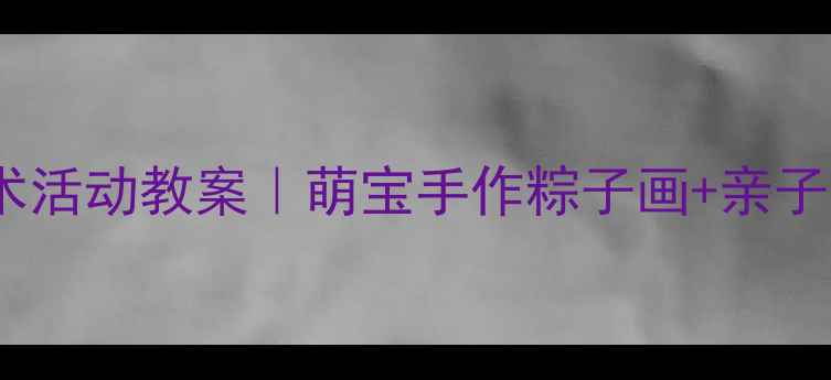 图片 🌟幼儿园端午节美术活动教案｜萌宝手作粽子画+亲子合作超人气教程🎨1