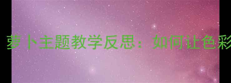 图片 🌱幼儿园大班美术教案｜萝卜主题教学反思：如何让色彩游戏激发孩子创造力？2