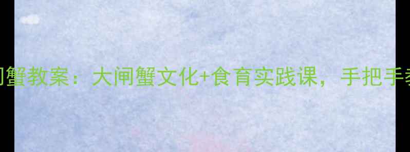 图片 🍂最新阳澄湖大闸蟹教案：大闸蟹文化+食育实践课，手把手教你做蟹主题课堂