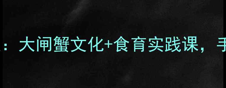 图片 🍂最新阳澄湖大闸蟹教案：大闸蟹文化+食育实践课，手把手教你做蟹主题课堂1