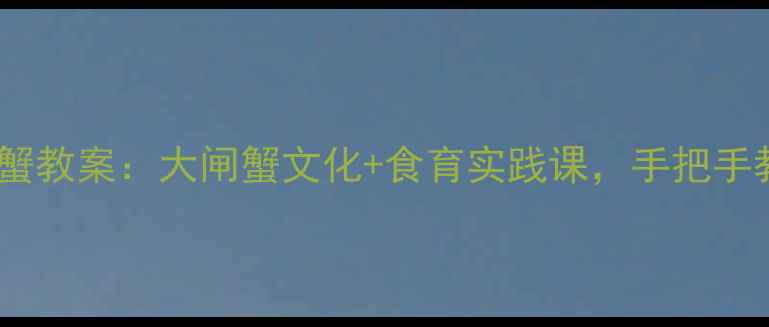 图片 🍂最新阳澄湖大闸蟹教案：大闸蟹文化+食育实践课，手把手教你做蟹主题课堂2