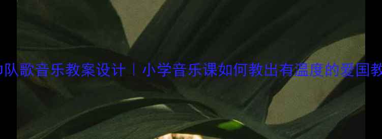 图片 🎵红领巾队歌音乐教案设计｜小学音乐课如何教出有温度的爱国教育？📚1