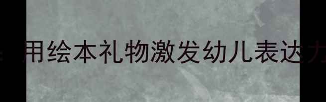 图片 📚大班语言活动教案：用绘本礼物激发幼儿表达力（附完整教学方案）