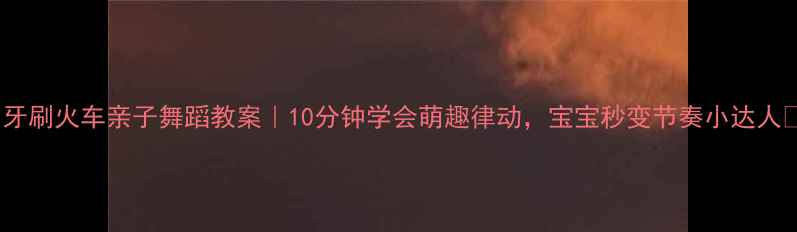 图片 📚牙刷火车亲子舞蹈教案｜10分钟学会萌趣律动，宝宝秒变节奏小达人✨2
