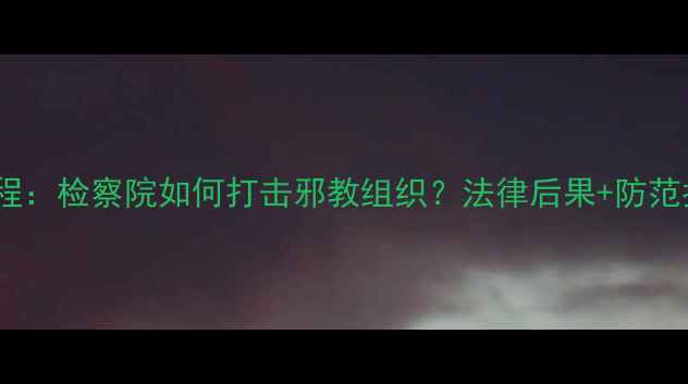 图片 📚邪教案件办理全流程：检察院如何打击邪教组织？法律后果+防范指南（附真实案例）2