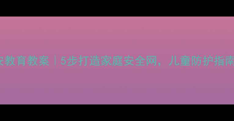 图片 🔒12340平安教育教案｜5步打造家庭安全网，儿童防护指南（附模板）