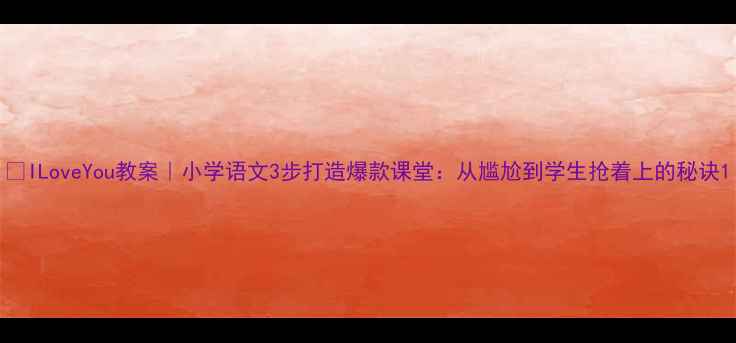 图片 🔥ILoveYou教案｜小学语文3步打造爆款课堂：从尴尬到学生抢着上的秘诀1