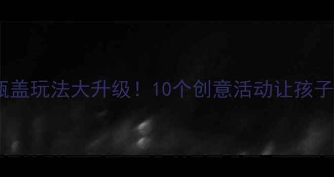 图片 🔥中班益智区瓶盖玩法大升级！10个创意活动让孩子越玩越聪明🧩2