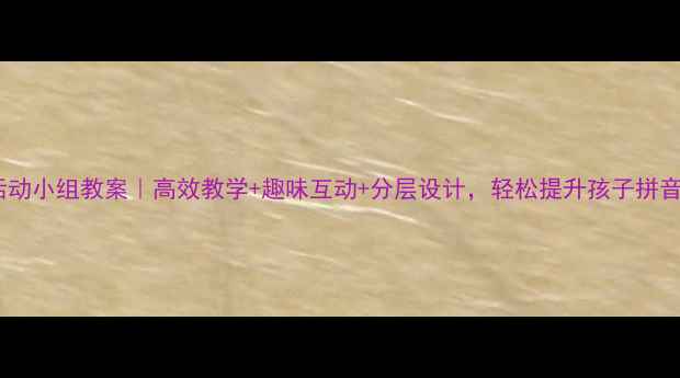 图片 🔥拼音活动小组教案｜高效教学+趣味互动+分层设计，轻松提升孩子拼音能力！1