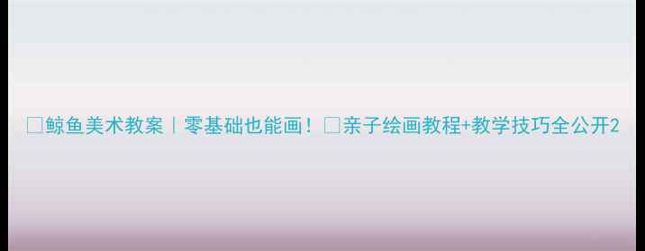 图片 🔥鲸鱼美术教案｜零基础也能画！🐋亲子绘画教程+教学技巧全公开2